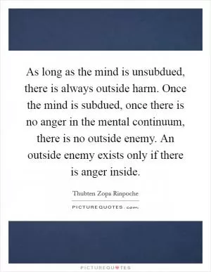 As long as the mind is unsubdued, there is always outside harm. Once the mind is subdued, once there is no anger in the mental continuum, there is no outside enemy. An outside enemy exists only if there is anger inside Picture Quote #1
