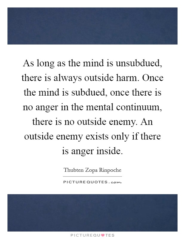 As long as the mind is unsubdued, there is always outside harm. Once the mind is subdued, once there is no anger in the mental continuum, there is no outside enemy. An outside enemy exists only if there is anger inside. Picture Quote #1