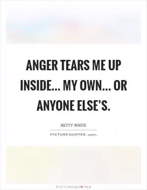 Anger tears me up inside... My own... or anyone else’s Picture Quote #1