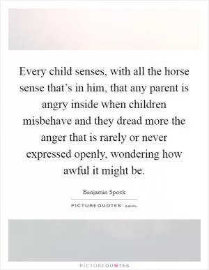 Every child senses, with all the horse sense that’s in him, that any parent is angry inside when children misbehave and they dread more the anger that is rarely or never expressed openly, wondering how awful it might be Picture Quote #1