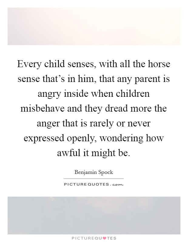 Every child senses, with all the horse sense that's in him, that any parent is angry inside when children misbehave and they dread more the anger that is rarely or never expressed openly, wondering how awful it might be. Picture Quote #1