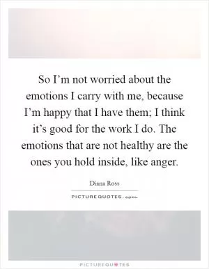 So I’m not worried about the emotions I carry with me, because I’m happy that I have them; I think it’s good for the work I do. The emotions that are not healthy are the ones you hold inside, like anger Picture Quote #1