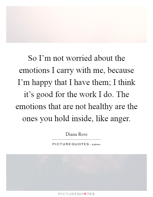 So I'm not worried about the emotions I carry with me, because I'm happy that I have them; I think it's good for the work I do. The emotions that are not healthy are the ones you hold inside, like anger. Picture Quote #1