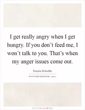 I get really angry when I get hungry. If you don’t feed me, I won’t talk to you. That’s when my anger issues come out Picture Quote #1
