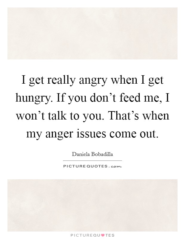 I get really angry when I get hungry. If you don't feed me, I won't talk to you. That's when my anger issues come out. Picture Quote #1