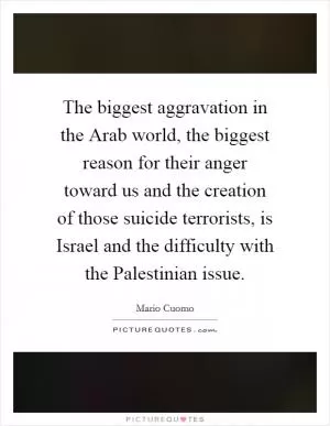 The biggest aggravation in the Arab world, the biggest reason for their anger toward us and the creation of those suicide terrorists, is Israel and the difficulty with the Palestinian issue Picture Quote #1