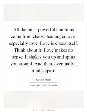 All the most powerful emotions come from chaos -fear,anger,love- especially love. Love is chaos itself. Think about it! Love makes no sense. It shakes you up and spins you around. And then, eventually , it falls apart Picture Quote #1