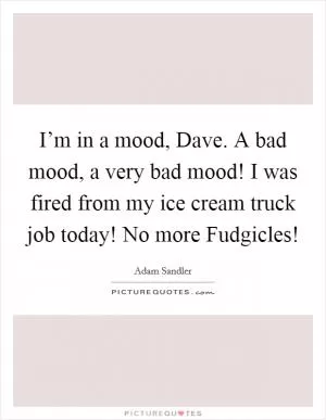 I’m in a mood, Dave. A bad mood, a very bad mood! I was fired from my ice cream truck job today! No more Fudgicles! Picture Quote #1