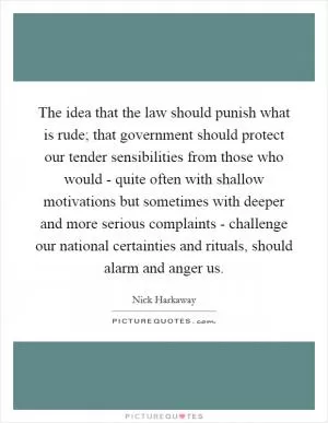 The idea that the law should punish what is rude; that government should protect our tender sensibilities from those who would - quite often with shallow motivations but sometimes with deeper and more serious complaints - challenge our national certainties and rituals, should alarm and anger us Picture Quote #1