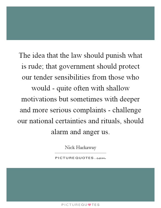 The idea that the law should punish what is rude; that government should protect our tender sensibilities from those who would - quite often with shallow motivations but sometimes with deeper and more serious complaints - challenge our national certainties and rituals, should alarm and anger us. Picture Quote #1