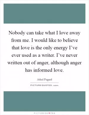 Nobody can take what I love away from me. I would like to believe that love is the only energy I’ve ever used as a writer. I’ve never written out of anger, although anger has informed love Picture Quote #1