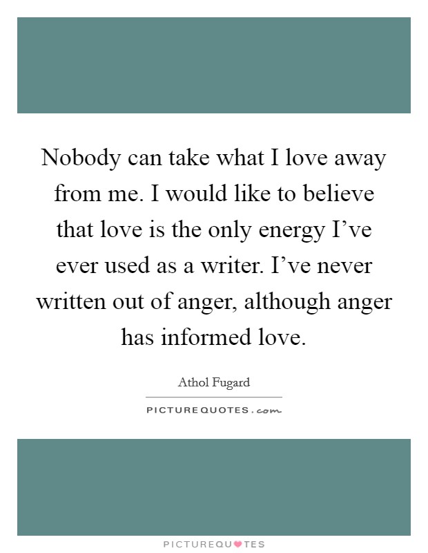 Nobody can take what I love away from me. I would like to believe that love is the only energy I've ever used as a writer. I've never written out of anger, although anger has informed love. Picture Quote #1