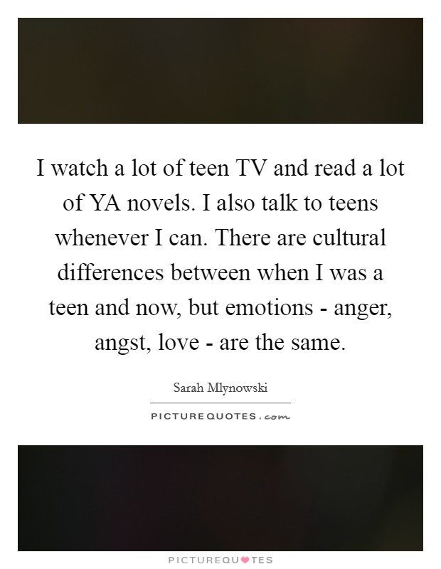 I watch a lot of teen TV and read a lot of YA novels. I also talk to teens whenever I can. There are cultural differences between when I was a teen and now, but emotions - anger, angst, love - are the same. Picture Quote #1