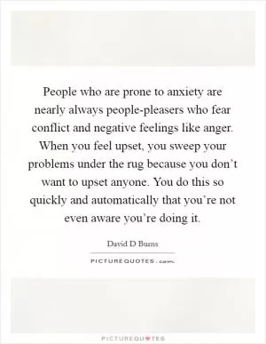 People who are prone to anxiety are nearly always people-pleasers who fear conflict and negative feelings like anger. When you feel upset, you sweep your problems under the rug because you don’t want to upset anyone. You do this so quickly and automatically that you’re not even aware you’re doing it Picture Quote #1