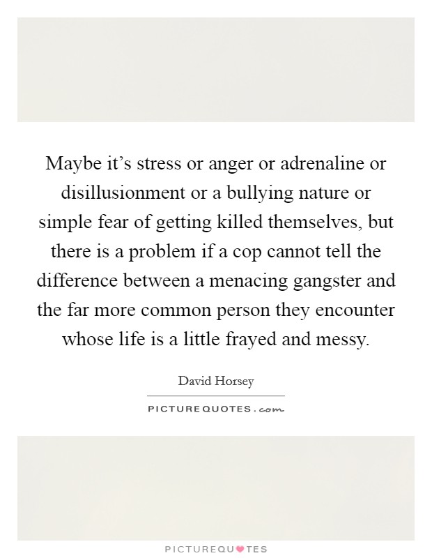 Maybe it's stress or anger or adrenaline or disillusionment or a bullying nature or simple fear of getting killed themselves, but there is a problem if a cop cannot tell the difference between a menacing gangster and the far more common person they encounter whose life is a little frayed and messy. Picture Quote #1