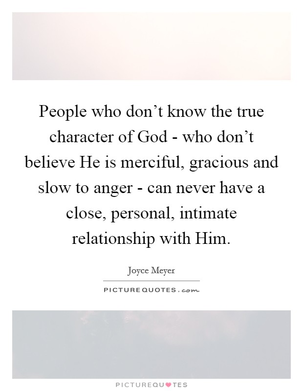 People who don't know the true character of God - who don't believe He is merciful, gracious and slow to anger - can never have a close, personal, intimate relationship with Him. Picture Quote #1