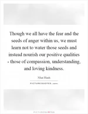 Though we all have the fear and the seeds of anger within us, we must learn not to water those seeds and instead nourish our positive qualities - those of compassion, understanding, and loving kindness Picture Quote #1