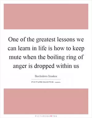 One of the greatest lessons we can learn in life is how to keep mute when the boiling ring of anger is dropped within us Picture Quote #1