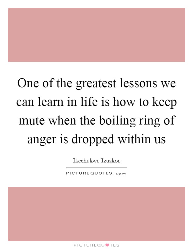 One of the greatest lessons we can learn in life is how to keep mute when the boiling ring of anger is dropped within us Picture Quote #1