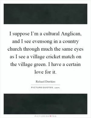I suppose I’m a cultural Anglican, and I see evensong in a country church through much the same eyes as I see a village cricket match on the village green. I have a certain love for it Picture Quote #1