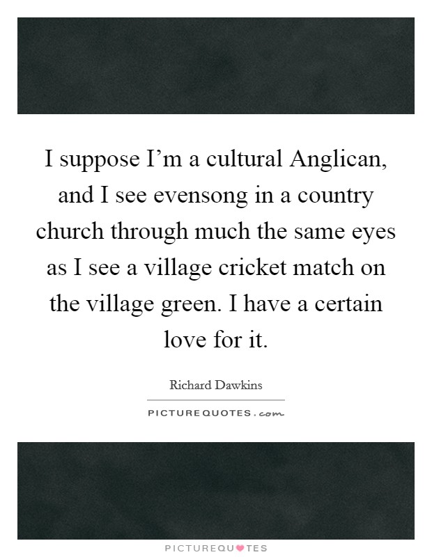 I suppose I'm a cultural Anglican, and I see evensong in a country church through much the same eyes as I see a village cricket match on the village green. I have a certain love for it. Picture Quote #1