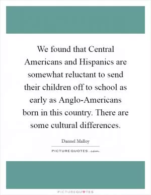We found that Central Americans and Hispanics are somewhat reluctant to send their children off to school as early as Anglo-Americans born in this country. There are some cultural differences Picture Quote #1