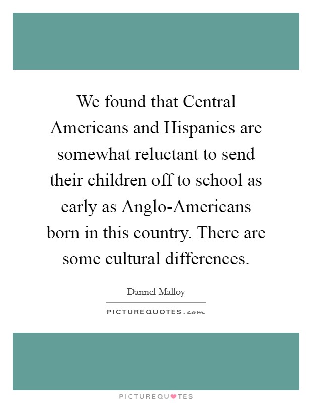 We found that Central Americans and Hispanics are somewhat reluctant to send their children off to school as early as Anglo-Americans born in this country. There are some cultural differences. Picture Quote #1
