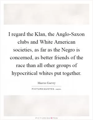 I regard the Klan, the Anglo-Saxon clubs and White American societies, as far as the Negro is concerned, as better friends of the race than all other groups of hypocritical whites put together Picture Quote #1