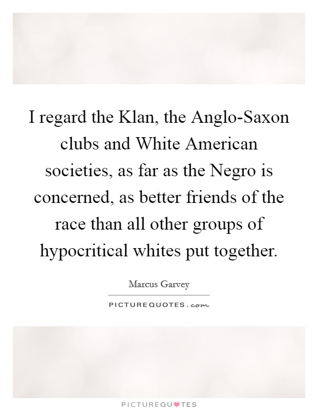 I regard the Klan, the Anglo-Saxon clubs and White American societies, as far as the Negro is concerned, as better friends of the race than all other groups of hypocritical whites put together. Picture Quote #1