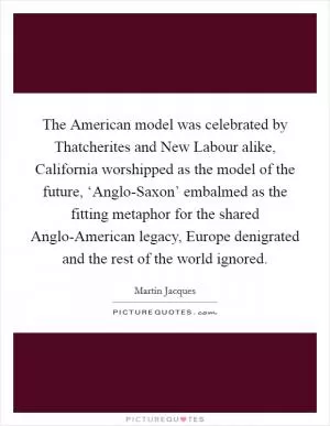 The American model was celebrated by Thatcherites and New Labour alike, California worshipped as the model of the future, ‘Anglo-Saxon’ embalmed as the fitting metaphor for the shared Anglo-American legacy, Europe denigrated and the rest of the world ignored Picture Quote #1