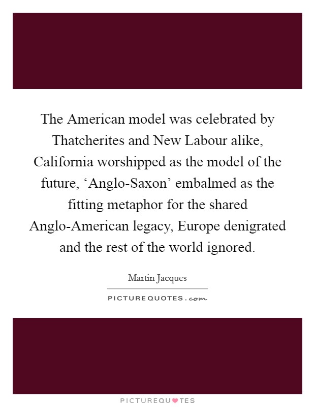 The American model was celebrated by Thatcherites and New Labour alike, California worshipped as the model of the future, ‘Anglo-Saxon' embalmed as the fitting metaphor for the shared Anglo-American legacy, Europe denigrated and the rest of the world ignored. Picture Quote #1