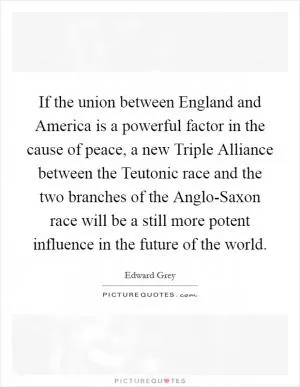 If the union between England and America is a powerful factor in the cause of peace, a new Triple Alliance between the Teutonic race and the two branches of the Anglo-Saxon race will be a still more potent influence in the future of the world Picture Quote #1