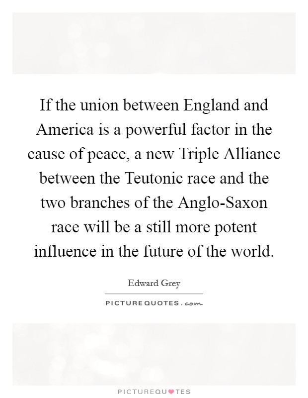 If the union between England and America is a powerful factor in the cause of peace, a new Triple Alliance between the Teutonic race and the two branches of the Anglo-Saxon race will be a still more potent influence in the future of the world. Picture Quote #1