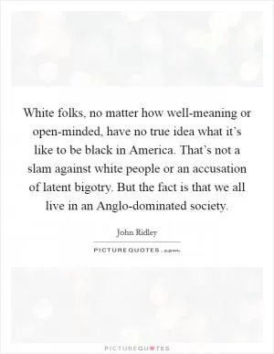 White folks, no matter how well-meaning or open-minded, have no true idea what it’s like to be black in America. That’s not a slam against white people or an accusation of latent bigotry. But the fact is that we all live in an Anglo-dominated society Picture Quote #1