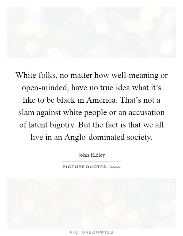 White folks, no matter how well-meaning or open-minded, have no true idea what it's like to be black in America. That's not a slam against white people or an accusation of latent bigotry. But the fact is that we all live in an Anglo-dominated society. Picture Quote #1