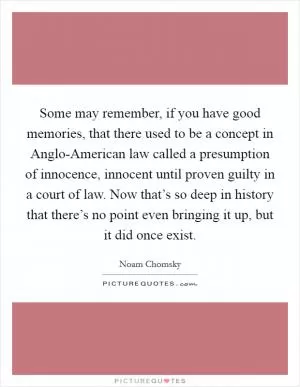 Some may remember, if you have good memories, that there used to be a concept in Anglo-American law called a presumption of innocence, innocent until proven guilty in a court of law. Now that’s so deep in history that there’s no point even bringing it up, but it did once exist Picture Quote #1
