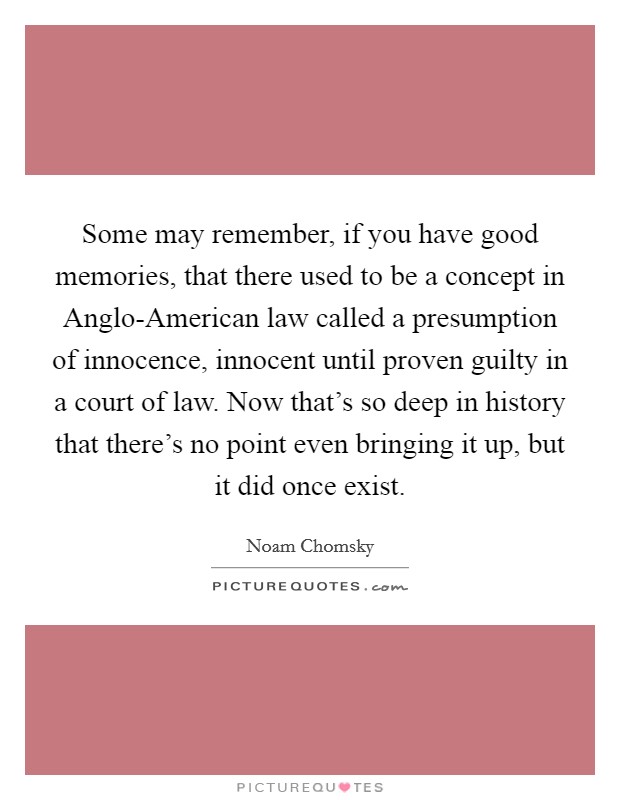 Some may remember, if you have good memories, that there used to be a concept in Anglo-American law called a presumption of innocence, innocent until proven guilty in a court of law. Now that's so deep in history that there's no point even bringing it up, but it did once exist. Picture Quote #1