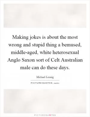 Making jokes is about the most wrong and stupid thing a bemused, middle-aged, white heterosexual Anglo Saxon sort of Celt Australian male can do these days Picture Quote #1