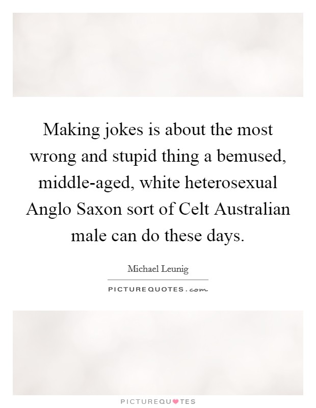 Making jokes is about the most wrong and stupid thing a bemused, middle-aged, white heterosexual Anglo Saxon sort of Celt Australian male can do these days. Picture Quote #1