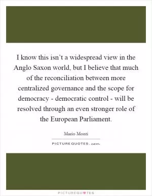 I know this isn’t a widespread view in the Anglo Saxon world, but I believe that much of the reconciliation between more centralized governance and the scope for democracy - democratic control - will be resolved through an even stronger role of the European Parliament Picture Quote #1