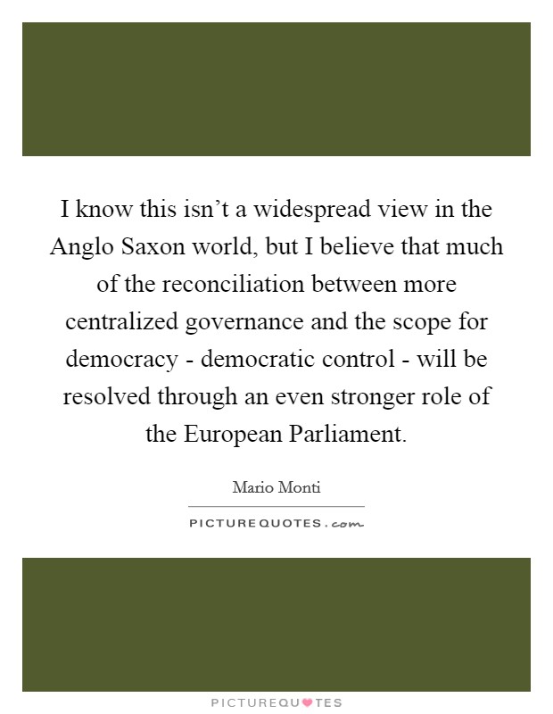 I know this isn't a widespread view in the Anglo Saxon world, but I believe that much of the reconciliation between more centralized governance and the scope for democracy - democratic control - will be resolved through an even stronger role of the European Parliament. Picture Quote #1