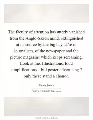 The faculty of attention has utterly vanished from the Anglo-Saxon mind, extinguished at its source by the big bayad?re of journalism, of the newspaper and the picture magazine which keeps screaming, Look at me. Illustrations, loud simplifications... bill poster advertising ? only these stand a chance Picture Quote #1