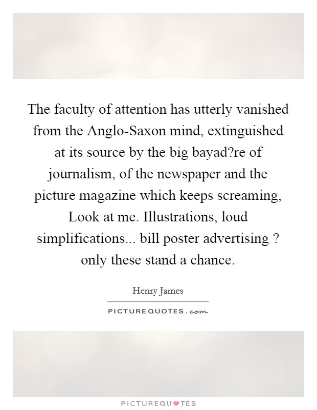 The faculty of attention has utterly vanished from the Anglo-Saxon mind, extinguished at its source by the big bayad?re of journalism, of the newspaper and the picture magazine which keeps screaming, Look at me. Illustrations, loud simplifications... bill poster advertising ? only these stand a chance. Picture Quote #1