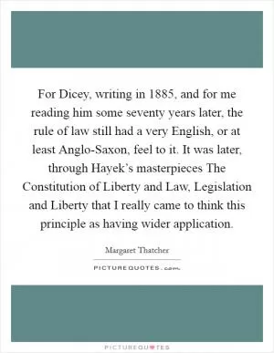 For Dicey, writing in 1885, and for me reading him some seventy years later, the rule of law still had a very English, or at least Anglo-Saxon, feel to it. It was later, through Hayek’s masterpieces The Constitution of Liberty and Law, Legislation and Liberty that I really came to think this principle as having wider application Picture Quote #1