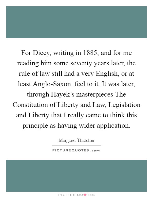 For Dicey, writing in 1885, and for me reading him some seventy years later, the rule of law still had a very English, or at least Anglo-Saxon, feel to it. It was later, through Hayek's masterpieces The Constitution of Liberty and Law, Legislation and Liberty that I really came to think this principle as having wider application. Picture Quote #1