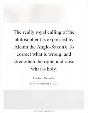 The really royal calling of the philosopher (as expressed by Alcuin the Anglo-Saxon): To correct what is wrong, and strengthen the right, and raise what is holy Picture Quote #1