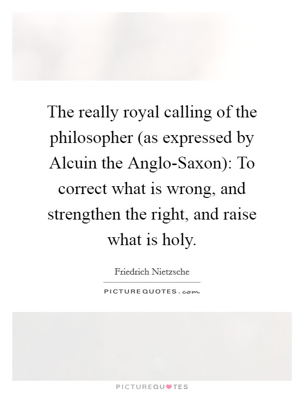 The really royal calling of the philosopher (as expressed by Alcuin the Anglo-Saxon): To correct what is wrong, and strengthen the right, and raise what is holy. Picture Quote #1