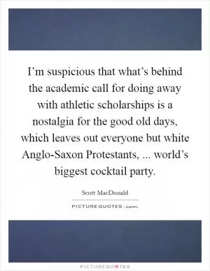 I’m suspicious that what’s behind the academic call for doing away with athletic scholarships is a nostalgia for the good old days, which leaves out everyone but white Anglo-Saxon Protestants, ... world’s biggest cocktail party Picture Quote #1
