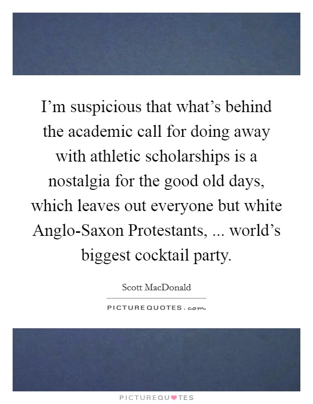 I'm suspicious that what's behind the academic call for doing away with athletic scholarships is a nostalgia for the good old days, which leaves out everyone but white Anglo-Saxon Protestants, ... world's biggest cocktail party. Picture Quote #1