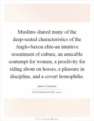 Muslims shared many of the deep-seated characteristics of the Anglo-Saxon elite-an intuitive resentment of culture, an amicable contempt for women, a proclivity for riding about on horses, a pleasure in discipline, and a covert homophilia Picture Quote #1